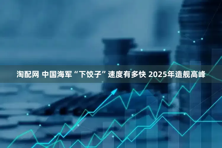 淘配网 中国海军“下饺子”速度有多快 2025年造舰高峰
