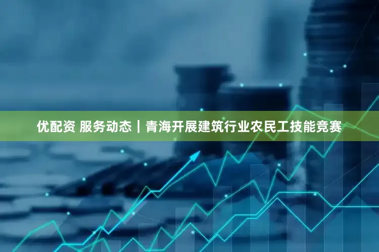 优配资 服务动态｜青海开展建筑行业农民工技能竞赛