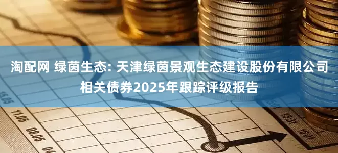 淘配网 绿茵生态: 天津绿茵景观生态建设股份有限公司相关债券2025年跟踪评级报告