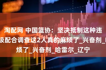 淘配网 中国篮协：坚决抵制这种违规行为，积极配合调查这2人真的麻烦了_兴奋剂_哈雷尔_辽宁