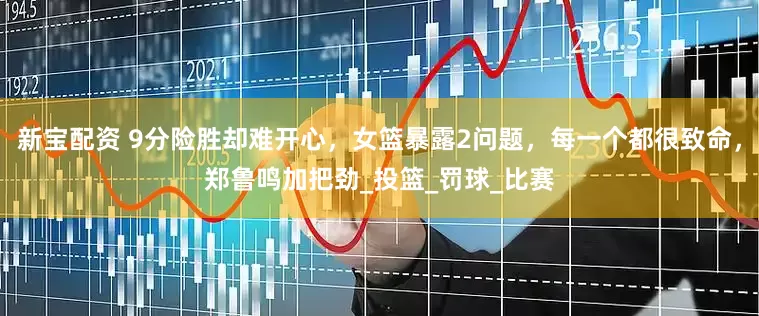 新宝配资 9分险胜却难开心，女篮暴露2问题，每一个都很致命，郑鲁鸣加把劲_投篮_罚球_比赛