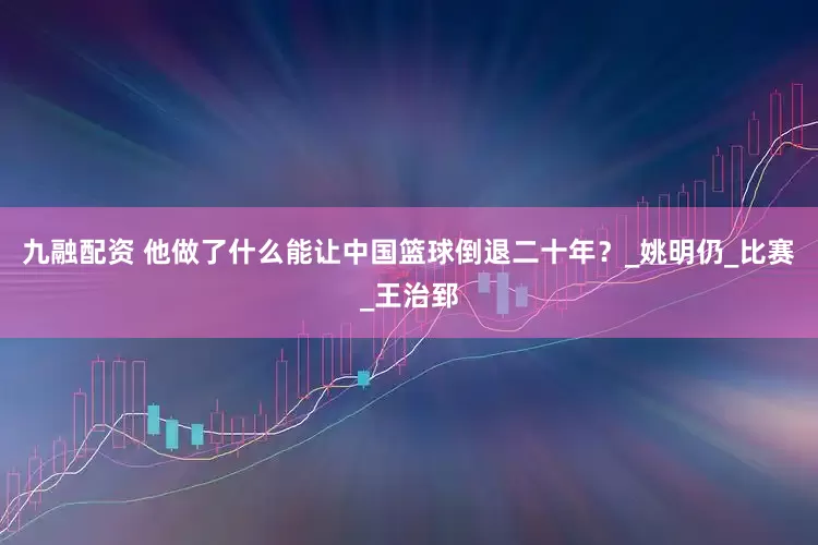 九融配资 他做了什么能让中国篮球倒退二十年？_姚明仍_比赛_王治郅