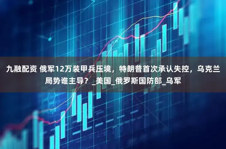 九融配资 俄军12万装甲兵压境，特朗普首次承认失控，乌克兰局势谁主导？_美国_俄罗斯国防部_乌军