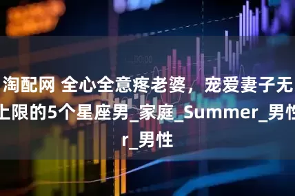 淘配网 全心全意疼老婆，宠爱妻子无上限的5个星座男_家庭_Summer_男性