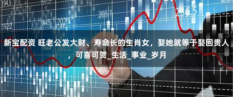 新宝配资 旺老公发大财、寿命长的生肖女，娶她就等于娶回贵人，可喜可贺_生活_事业_岁月