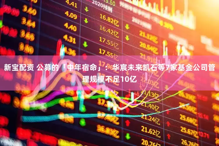 新宝配资 公募的「中年宿命」：华宸未来凯石等7家基金公司管理规模不足10亿
