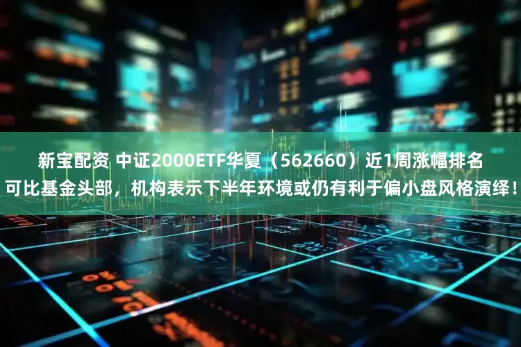 新宝配资 中证2000ETF华夏（562660）近1周涨幅排名可比基金头部，机构表示下半年环境或仍有利于偏小盘风格演绎！