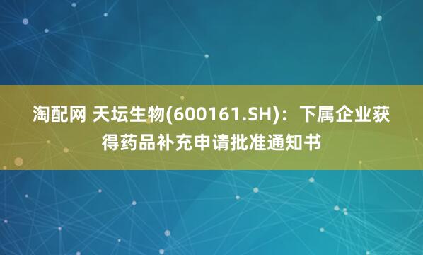 淘配网 天坛生物(600161.SH)：下属企业获得药品补充申请批准通知书