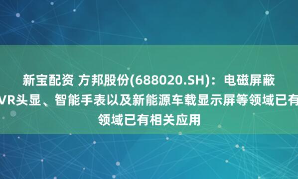 新宝配资 方邦股份(688020.SH)：电磁屏蔽膜在AR/VR头显、智能手表以及新能源车载显示屏等领域已有相关应用