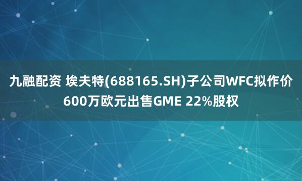 九融配资 埃夫特(688165.SH)子公司WFC拟作价600万欧元出售GME 22%股权