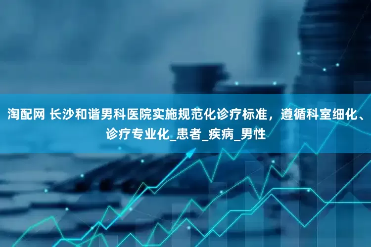 淘配网 长沙和谐男科医院实施规范化诊疗标准，遵循科室细化、诊疗专业化_患者_疾病_男性