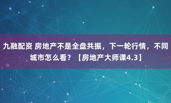 九融配资 房地产不是全盘共振，下一轮行情，不同城市怎么看？【房地产大师课4.3】