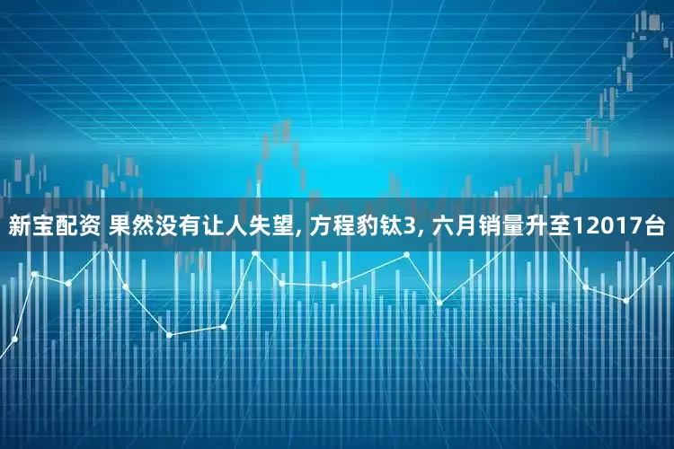 新宝配资 果然没有让人失望, 方程豹钛3, 六月销量升至12017台
