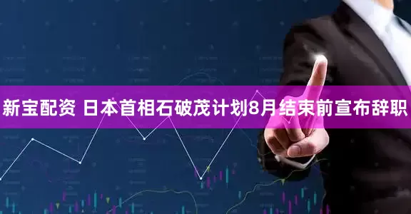 新宝配资 日本首相石破茂计划8月结束前宣布辞职