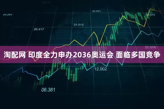 淘配网 印度全力申办2036奥运会 面临多国竞争