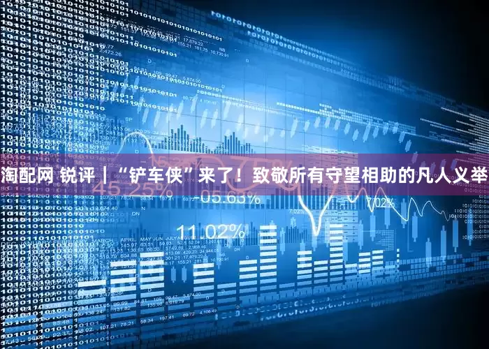 淘配网 锐评｜“铲车侠”来了！致敬所有守望相助的凡人义举