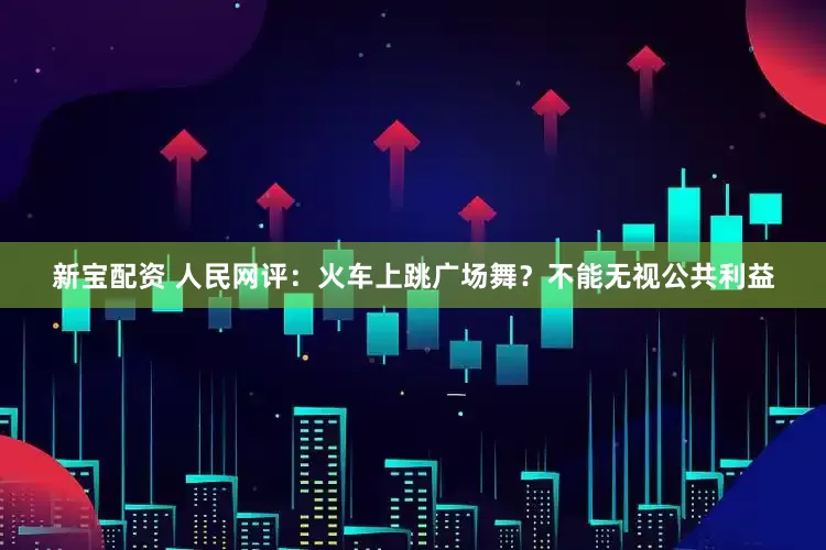 新宝配资 人民网评：火车上跳广场舞？不能无视公共利益