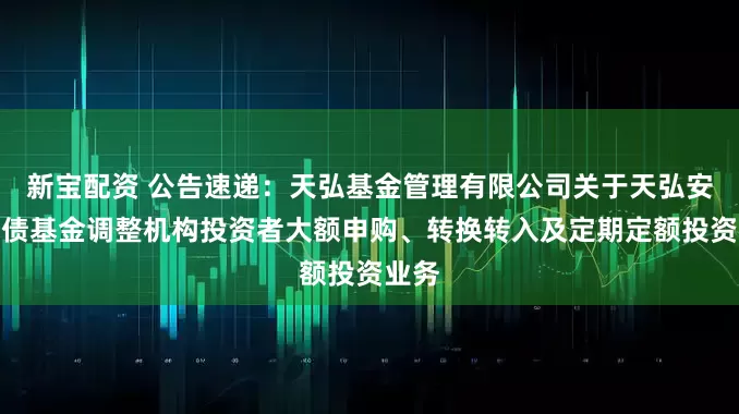 新宝配资 公告速递：天弘基金管理有限公司关于天弘安利短债基金调整机构投资者大额申购、转换转入及定期定额投资业务