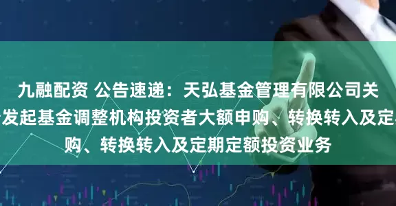 九融配资 公告速递：天弘基金管理有限公司关于天弘增利短债发起基金调整机构投资者大额申购、转换转入及定期定额投资业务