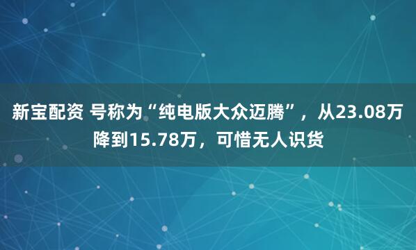 新宝配资 号称为“纯电版大众迈腾”，从23.08万降到15.78万，可惜无人识货
