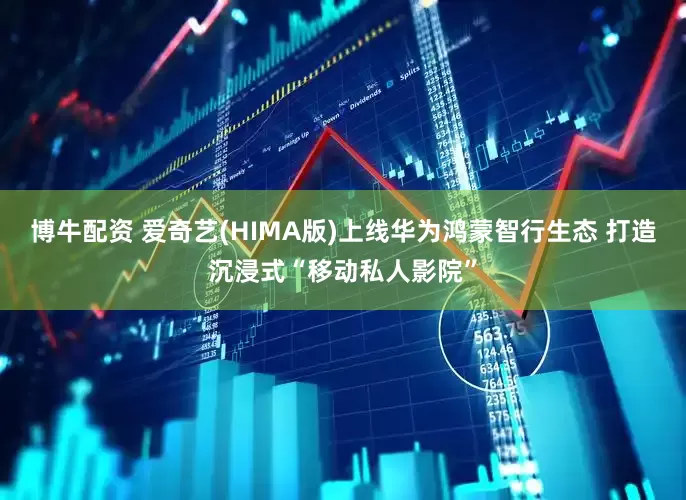 博牛配资 爱奇艺(HIMA版)上线华为鸿蒙智行生态 打造沉浸式“移动私人影院”