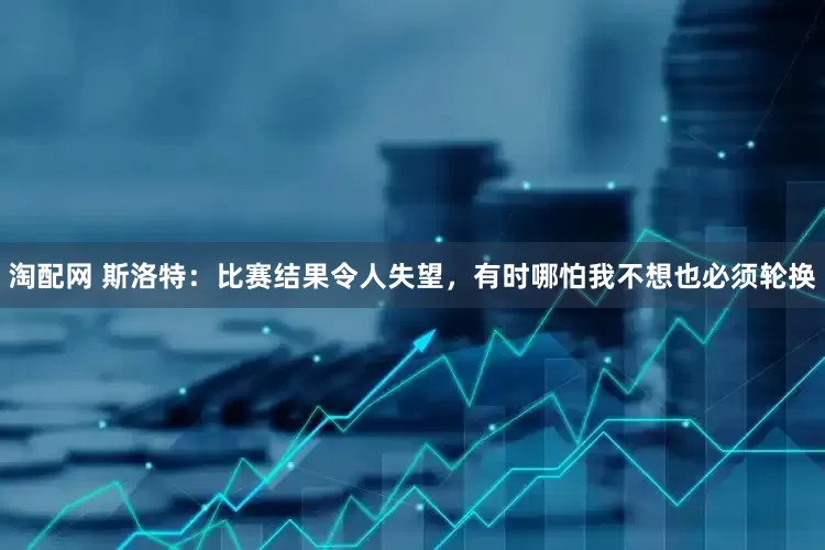 淘配网 斯洛特：比赛结果令人失望，有时哪怕我不想也必须轮换