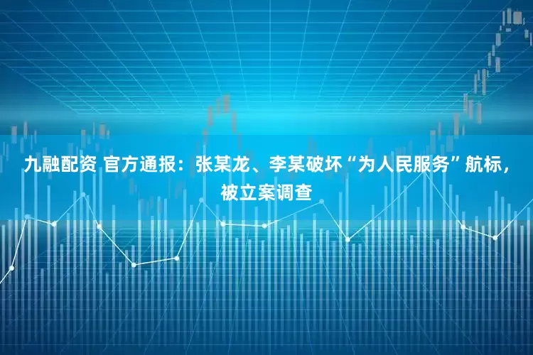 九融配资 官方通报:张某龙、李某破坏“为人民服务”航标,被立案调查