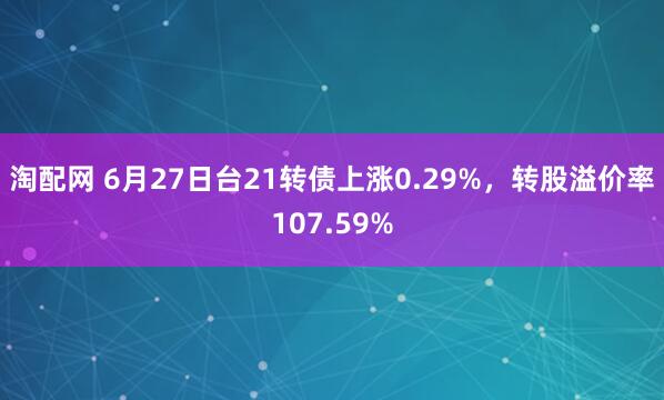 淘配网 6月27日台21转债上涨0.29%，转股溢价率107.59%