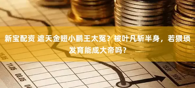 新宝配资 遮天金翅小鹏王太冤?被叶凡斩半身,若猥琐发育能成大帝吗?