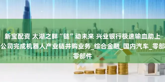 新宝配资 太湖之畔“链”动未来 兴业银行极速输血助上市公司完成机器人产业链并购业务_综合金融_国内汽车_零部件