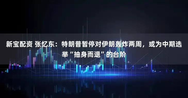 新宝配资 张忆东：特朗普暂停对伊朗轰炸两周，或为中期选举“抽身而退”的台阶