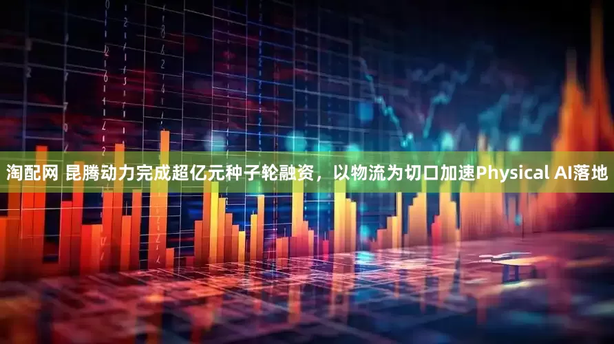 淘配网 昆腾动力完成超亿元种子轮融资，以物流为切口加速Physical AI落地